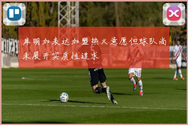 库明加表达加盟热火意愿但球队尚未展开实质性追求