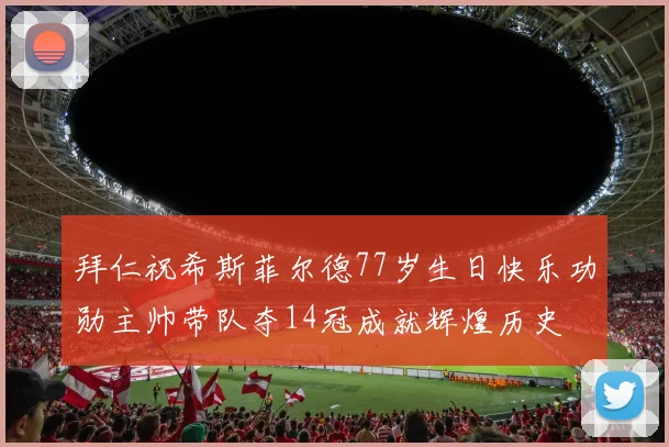 拜仁祝希斯菲尔德77岁生日快乐功勋主帅带队夺14冠成就辉煌历史