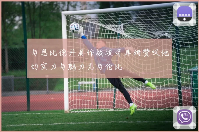 与恩比德并肩作战埃奇库姆赞叹他的实力与魅力无与伦比