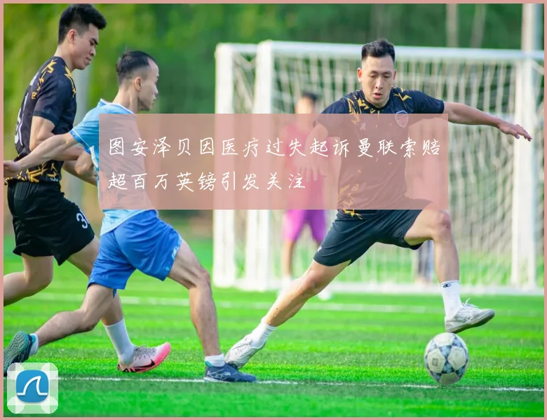 图安泽贝因医疗过失起诉曼联索赔超百万英镑引发关注