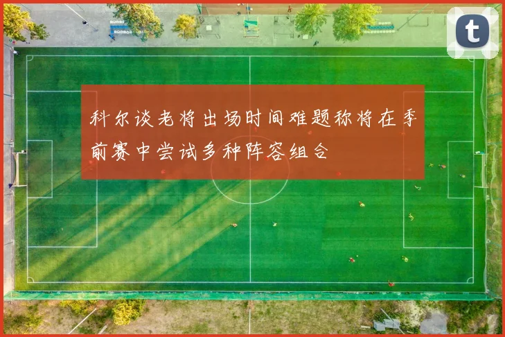 科尔谈老将出场时间难题称将在季前赛中尝试多种阵容组合