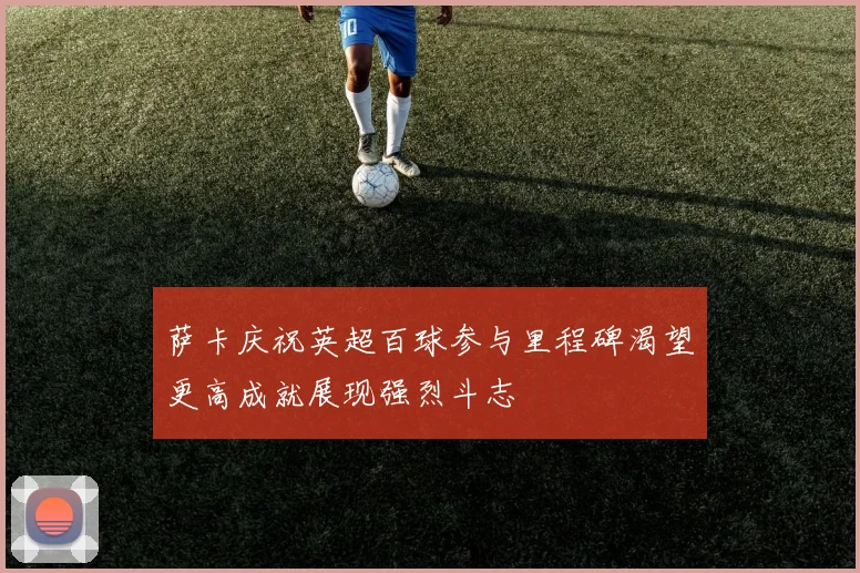 萨卡庆祝英超百球参与里程碑渴望更高成就展现强烈斗志