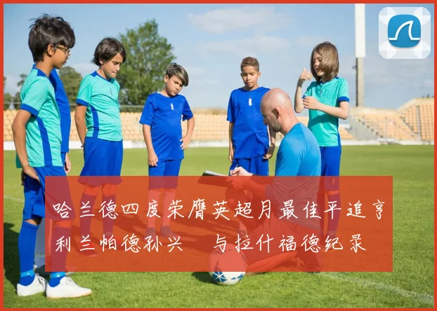 哈兰德四度荣膺英超月最佳平追亨利兰帕德孙兴慜与拉什福德纪录