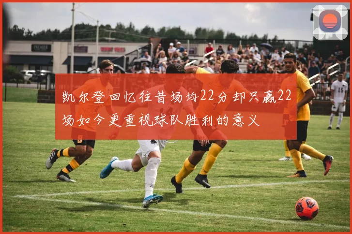凯尔登回忆往昔场均22分却只赢22场如今更重视球队胜利的意义