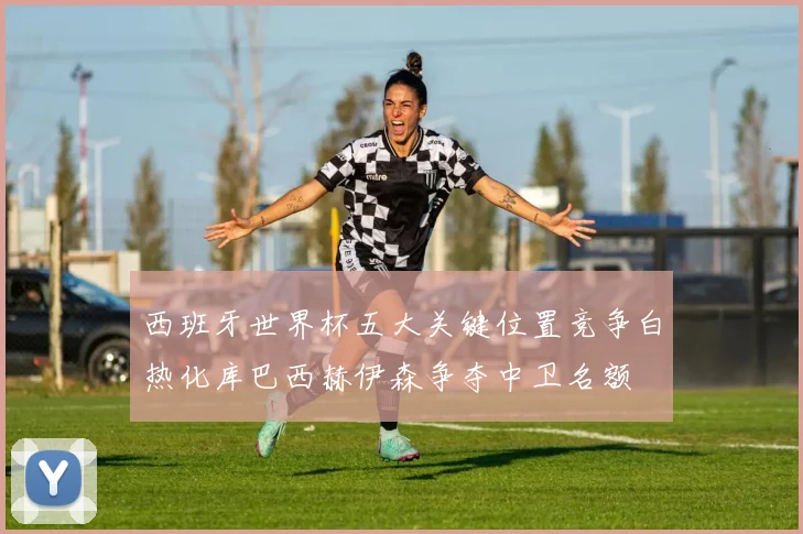 西班牙世界杯五大关键位置竞争白热化库巴西赫伊森争夺中卫名额