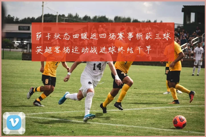 萨卡状态回暖近四场赛事斩获三球英超客场运动战进球终结干旱