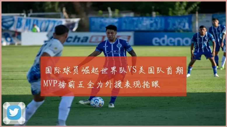 国际球员崛起世界队VS美国队首期MVP榜前五全为外援表现抢眼