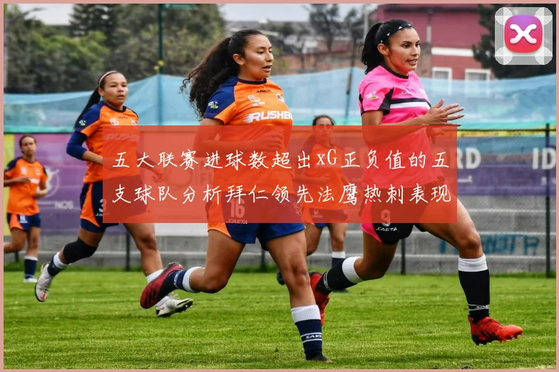 五大联赛进球数超出xG正负值的五支球队分析拜仁领先法鹰热刺表现抢眼