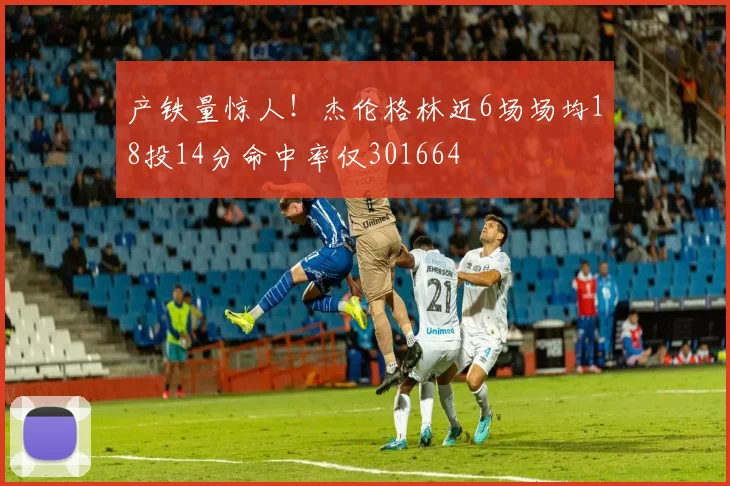 产铁量惊人！杰伦格林近6场场均18投14分命中率仅301664