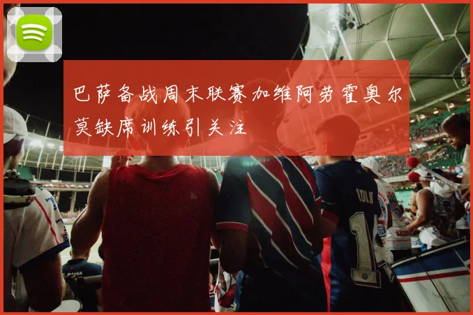 巴萨备战周末联赛加维阿劳霍奥尔莫缺席训练引关注