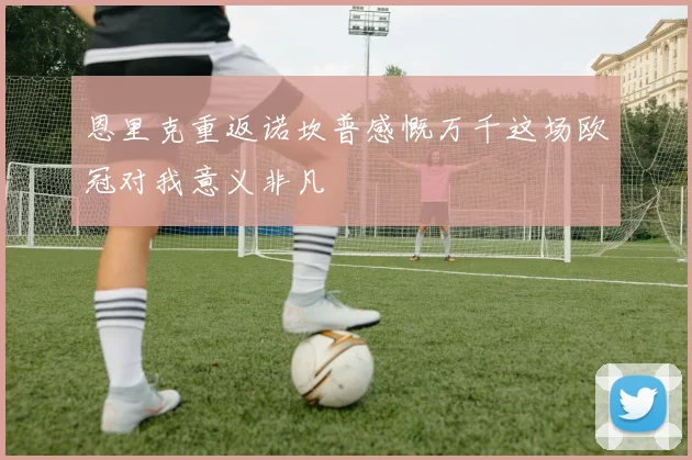 恩里克重返诺坎普感慨万千这场欧冠对我意义非凡