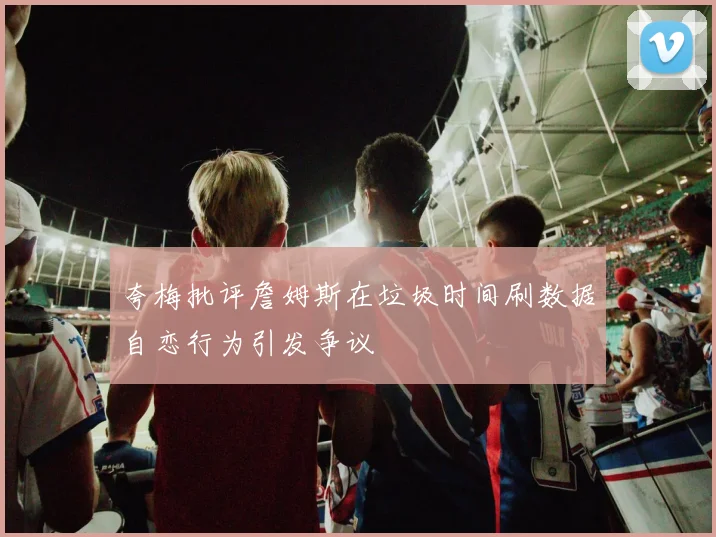 夸梅批评詹姆斯在垃圾时间刷数据自恋行为引发争议