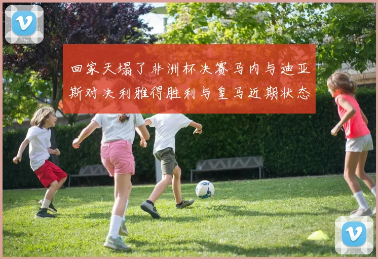 回家天塌了非洲杯决赛马内与迪亚斯对决利雅得胜利与皇马近期状态堪忧