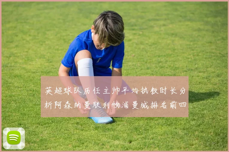 英超球队历任主帅平均执教时长分析阿森纳曼联利物浦曼城排名前四