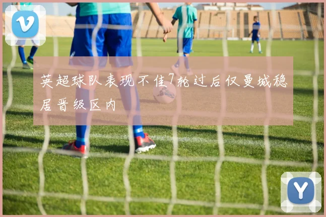 英超球队表现不佳7轮过后仅曼城稳居晋级区内
