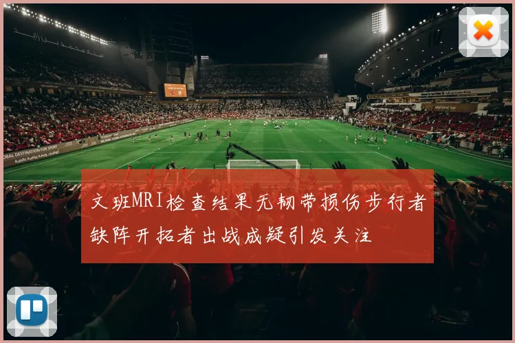 文班MRI检查结果无韧带损伤步行者缺阵开拓者出战成疑引发关注