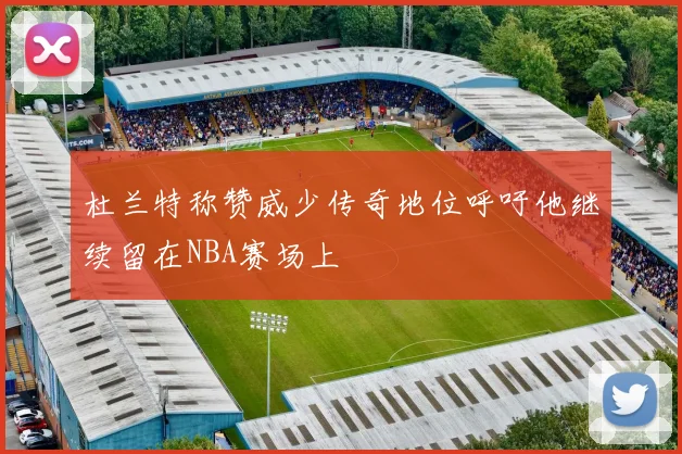 杜兰特称赞威少传奇地位呼吁他继续留在NBA赛场上