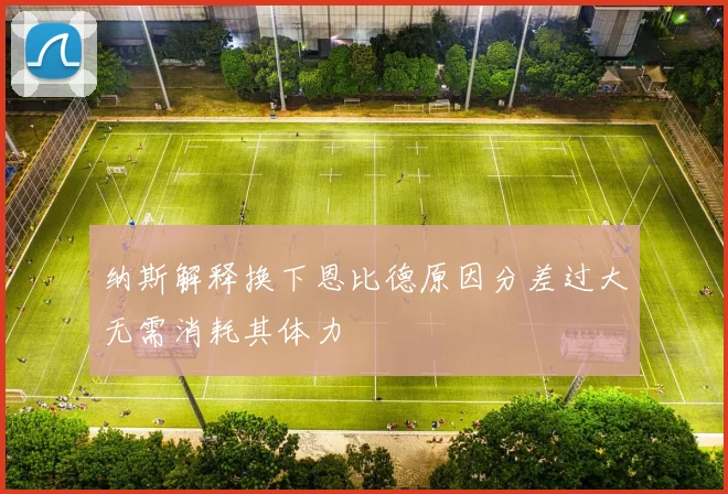 纳斯解释换下恩比德原因分差过大无需消耗其体力