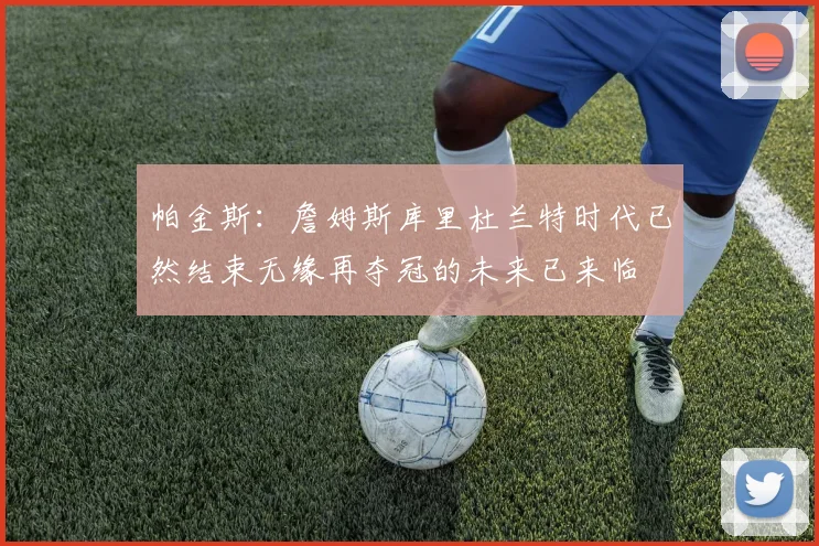 帕金斯：詹姆斯库里杜兰特时代已然结束无缘再夺冠的未来已来临